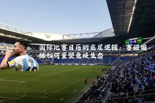国际比赛日历的底层逻辑：赛程编排如何重塑竞技生态